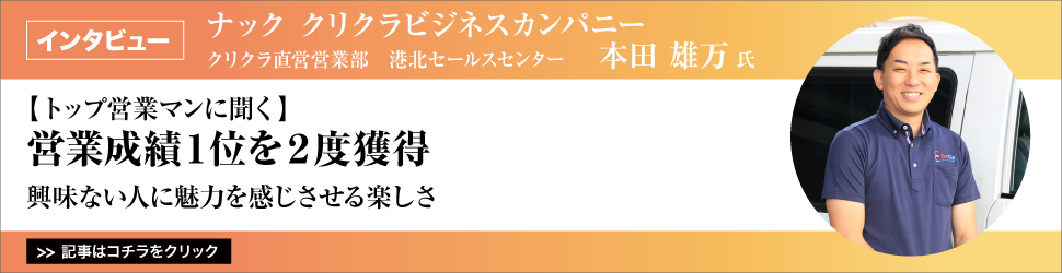 【トップ営業マンに聞く】　<営業成績１位を２度獲得>　ナック　クリクラビジネスカンパニー　クリクラ直営営業部　港北セールスセンター　本田雄万さん／興味ない人に魅力を感じさせる楽しさ