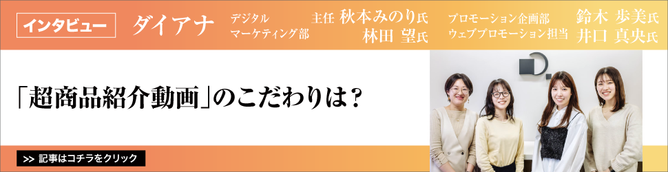 【ダイアナ　デジタルマーケティング部　主任　秋本みのり氏　デジタルマーケティング部　林田望氏　プロモーション企画部　ウェブプロモーション担当　鈴木歩美氏　プロモーション企画部　ウェブプロモーション担当　井口真央氏】　<「超商品紹介動画」のこだわりは？>