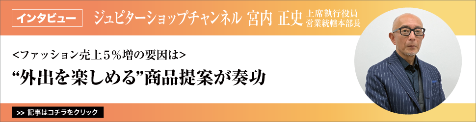 【ジュピターショップチャンネル　上席執行役員営業統轄本部長　宮内正史氏】　<ファッション売上５％増の要因は>”外出を楽しめる”商品提案が奏功